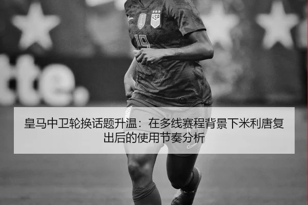 皇马中卫轮换话题升温：在多线赛程背景下米利唐复出后的使用节奏分析